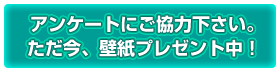 アンケートにご協力下さい。ただ今、壁紙プレゼント中！