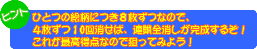 ヒント：ひとつの絵柄につき８枚ずつなので、４枚ずつ１０回消せば、連鎖全消しが完成するぞ！これが最高得点なので狙ってみよう！